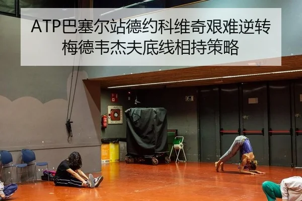 ATP巴塞尔站德约科维奇艰难逆转梅德韦杰夫底线相持策略
